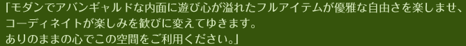 「モダンでアバンギャルドな内面に遊び心が溢れたフルアイテムが優雅な自由さを楽しませ、コーディネイトが楽しみを歓びに変えてゆきます。ありのままの心でこの空間をご利用ください。」
