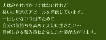 人はみかけばかりではないけれど装いは無言のアピールを発信しています。一日しかない今日のために自分の気持ちを高めて大切に生きたい…目新しさを積み重ねた先にまた夢が広がります。